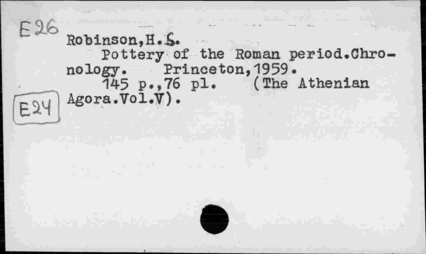 ﻿Е3£
Е^Ч
Rob ins on, И. £.
Pottery of the Roman period.Chrono logy.	Princeton,1959.
145 p.,76 pl. (The Athenian Agora.Vol.V).